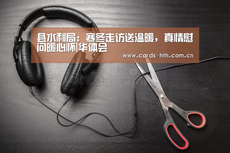 县水利局:寒冬走访送温暖,真情慰问暖心怀|华体会(图2) 华体会棋牌